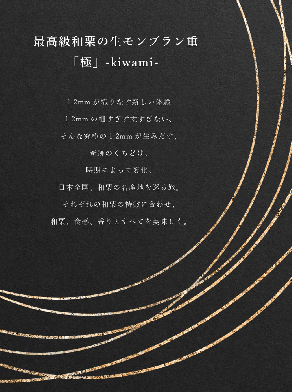最高級和栗の生モンブラン重「極」-kiwami- 1.2mmが織りなす新しい体験
1.2mmの細すぎず太すぎない、そんな究極の1.2mmが生みだす、奇跡のくちどけ。時期によって変化。日本全国、和栗の名産地を巡る旅。それぞれの和栗の特徴に合わせ、和栗、食感、香りとすべてを美味しく。