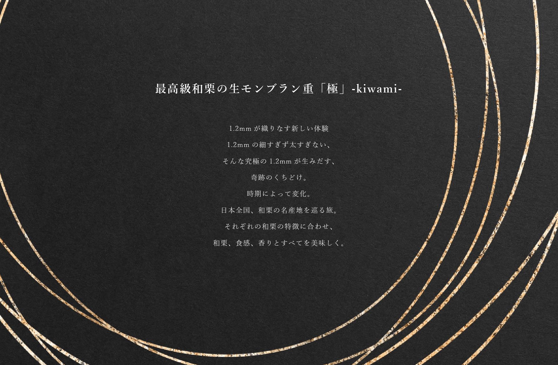 最高級和栗の生モンブラン重「極」-kiwami- 1.2mmが織りなす新しい体験
1.2mmの細すぎず太すぎない、そんな究極の1.2mmが生みだす、奇跡のくちどけ。時期によって変化。日本全国、和栗の名産地を巡る旅。それぞれの和栗の特徴に合わせ、和栗、食感、香りとすべてを美味しく。